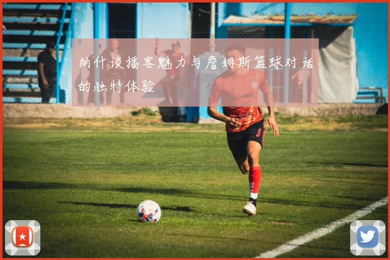 纳什谈播客魅力与詹姆斯篮球对话的独特体验