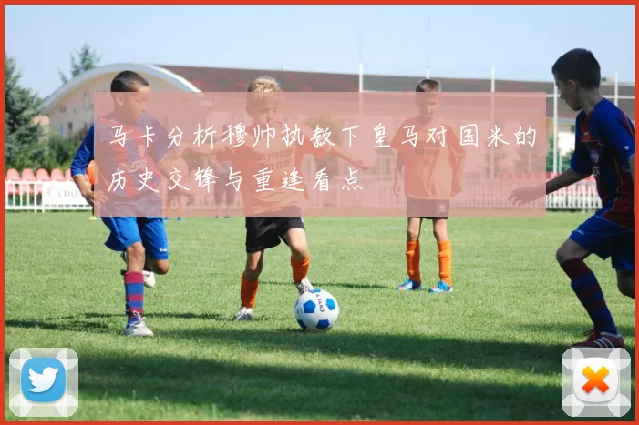 马卡分析穆帅执教下皇马对国米的历史交锋与重逢看点