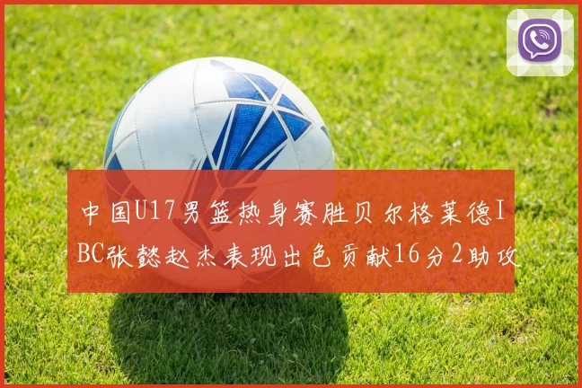 中国U17男篮热身赛胜贝尔格莱德IBC张懿赵杰表现出色贡献16分2助攻2抢断