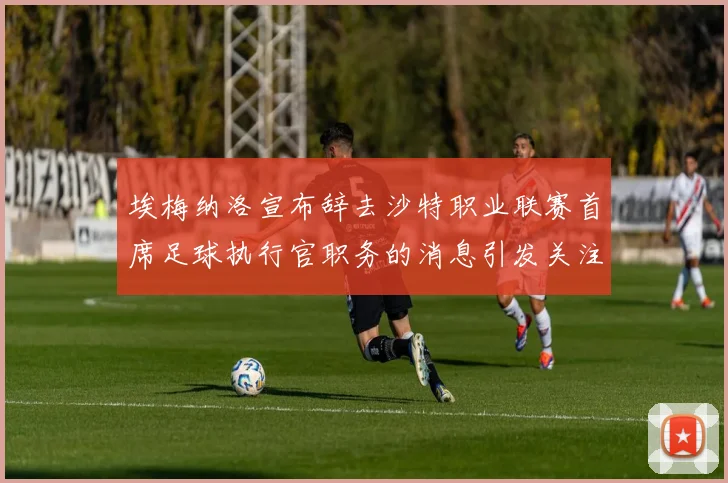 埃梅纳洛宣布辞去沙特职业联赛首席足球执行官职务的消息引发关注