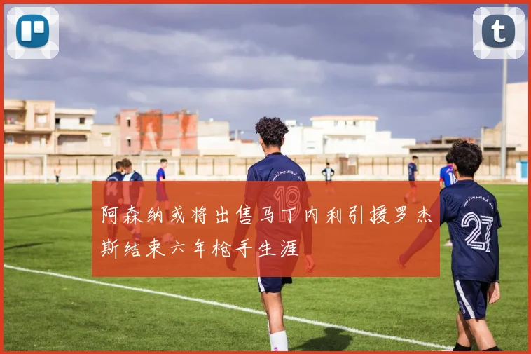 阿森纳或将出售马丁内利引援罗杰斯结束六年枪手生涯