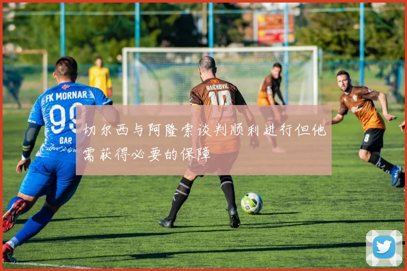 切尔西与阿隆索谈判顺利进行但他需获得必要的保障