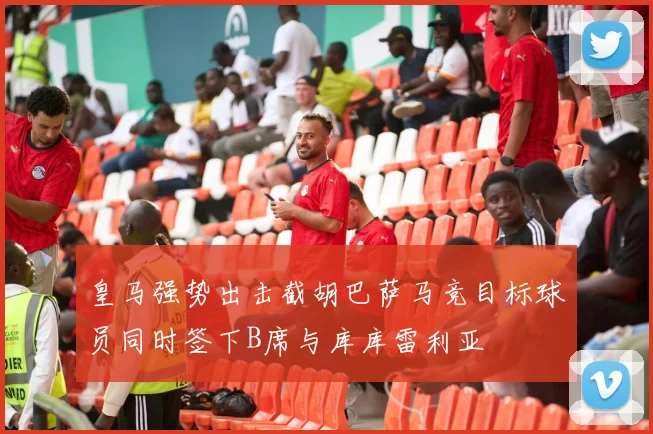 皇马强势出击截胡巴萨马竞目标球员同时签下B席与库库雷利亚