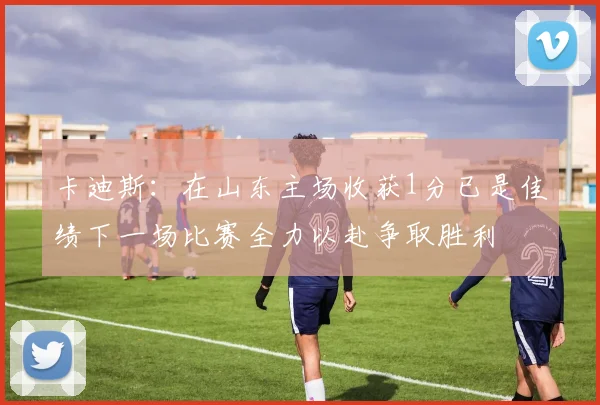 卡迪斯：在山东主场收获1分已是佳绩下一场比赛全力以赴争取胜利
