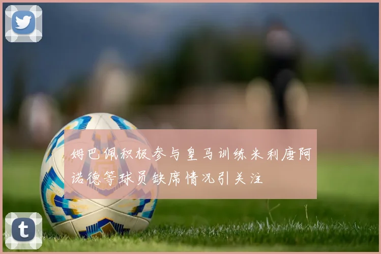 姆巴佩积极参与皇马训练米利唐阿诺德等球员缺席情况引关注