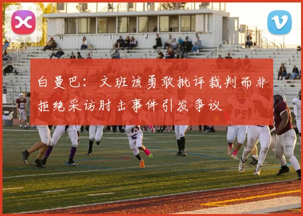 白曼巴：文班该勇敢批评裁判而非拒绝采访肘击事件引发争议