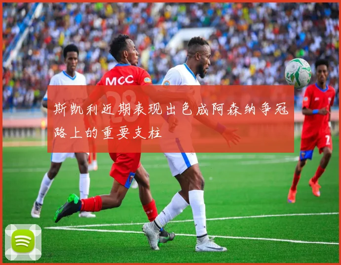 斯凯利近期表现出色成阿森纳争冠路上的重要支柱
