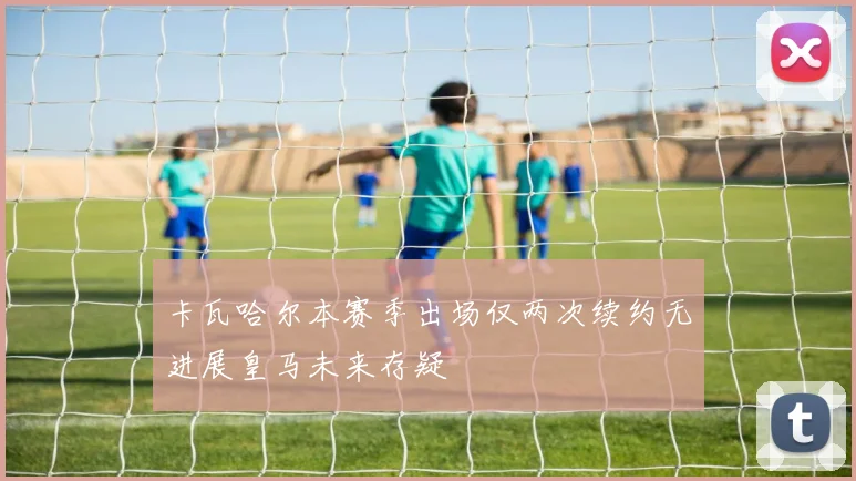 卡瓦哈尔本赛季出场仅两次续约无进展皇马未来存疑