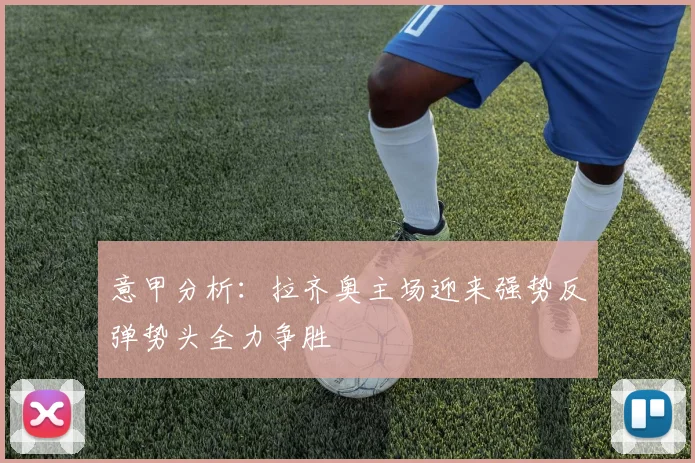 意甲分析：拉齐奥主场迎来强势反弹势头全力争胜
