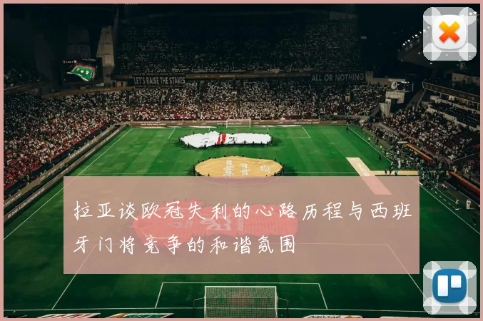 拉亚谈欧冠失利的心路历程与西班牙门将竞争的和谐氛围
