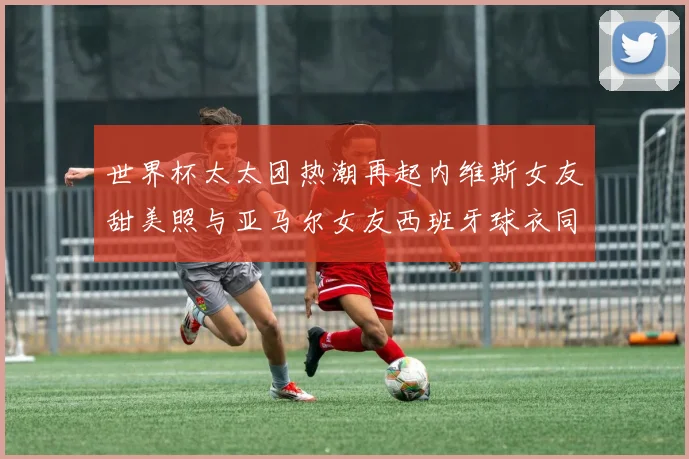 世界杯太太团热潮再起内维斯女友甜美照与亚马尔女友西班牙球衣同框秀