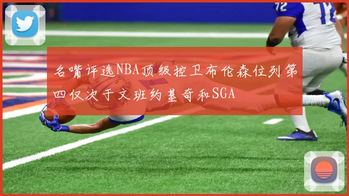 名嘴评选NBA顶级控卫布伦森位列第四仅次于文班约基奇和SGA