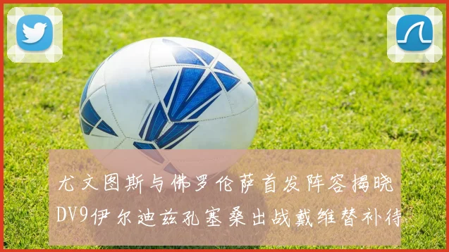 尤文图斯与佛罗伦萨首发阵容揭晓DV9伊尔迪兹孔塞桑出战戴维替补待命