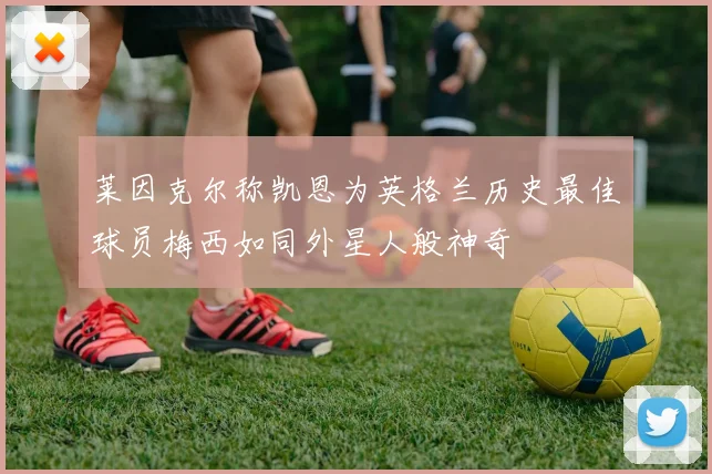 莱因克尔称凯恩为英格兰历史最佳球员梅西如同外星人般神奇