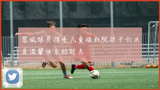 蓉城球员携手儿童福利院孩子们共度温馨快乐的时光